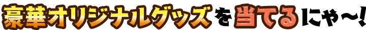 豪華オリジナルグッズをあ充当てるにゃ~！